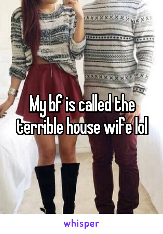 My bf is called the terrible house wife lol