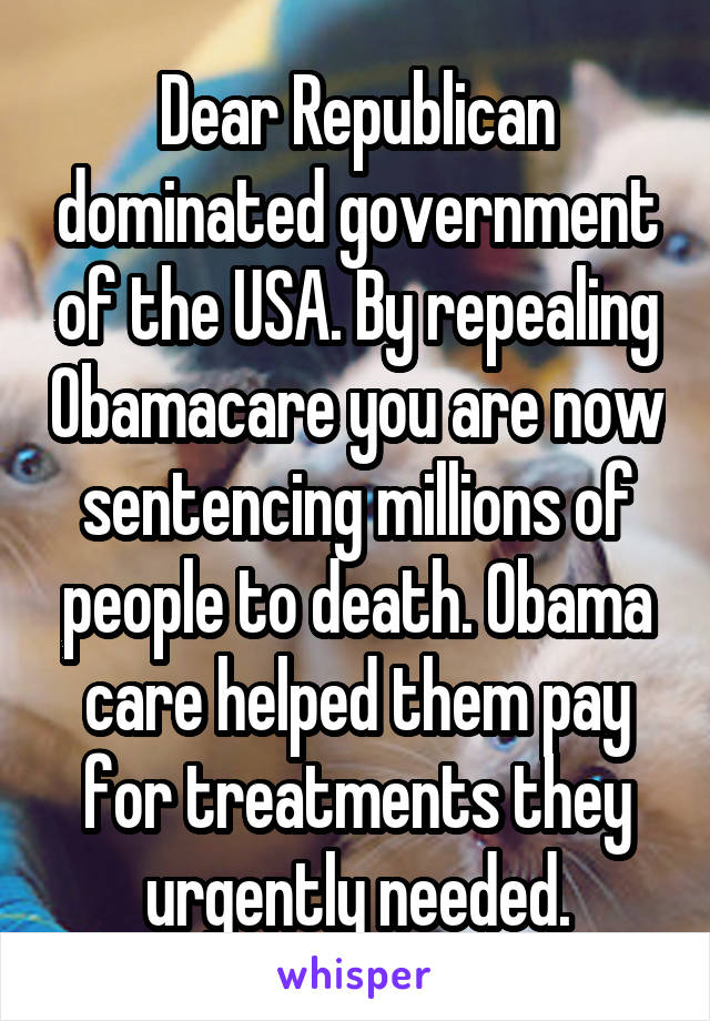 Dear Republican dominated government of the USA. By repealing Obamacare you are now sentencing millions of people to death. Obama care helped them pay for treatments they urgently needed.