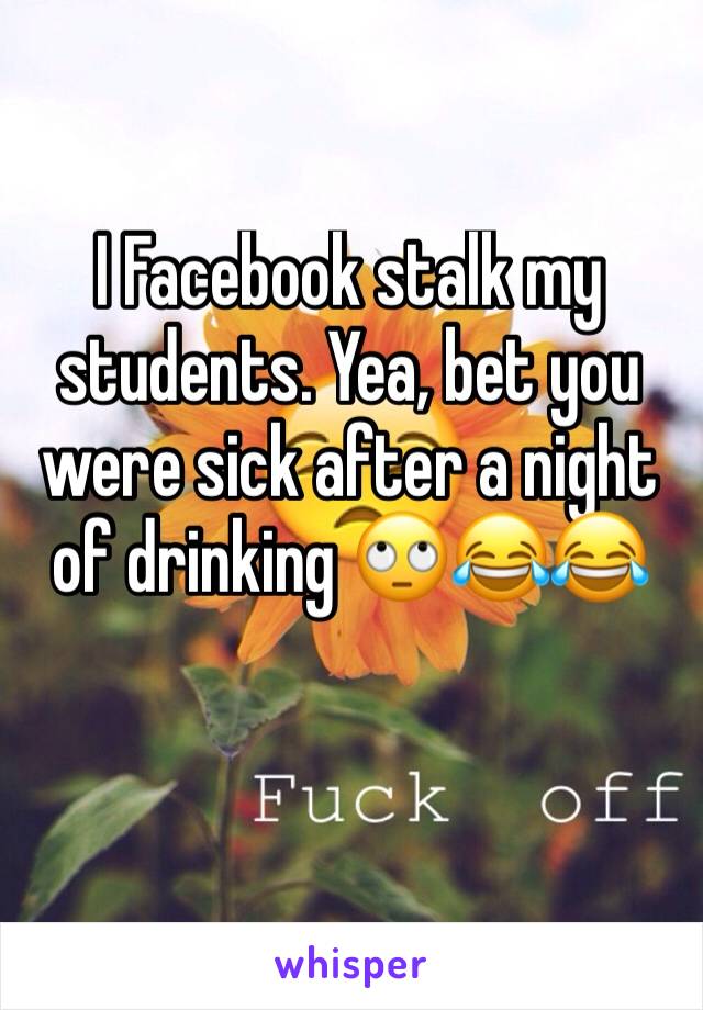I Facebook stalk my students. Yea, bet you were sick after a night of drinking 🙄😂😂