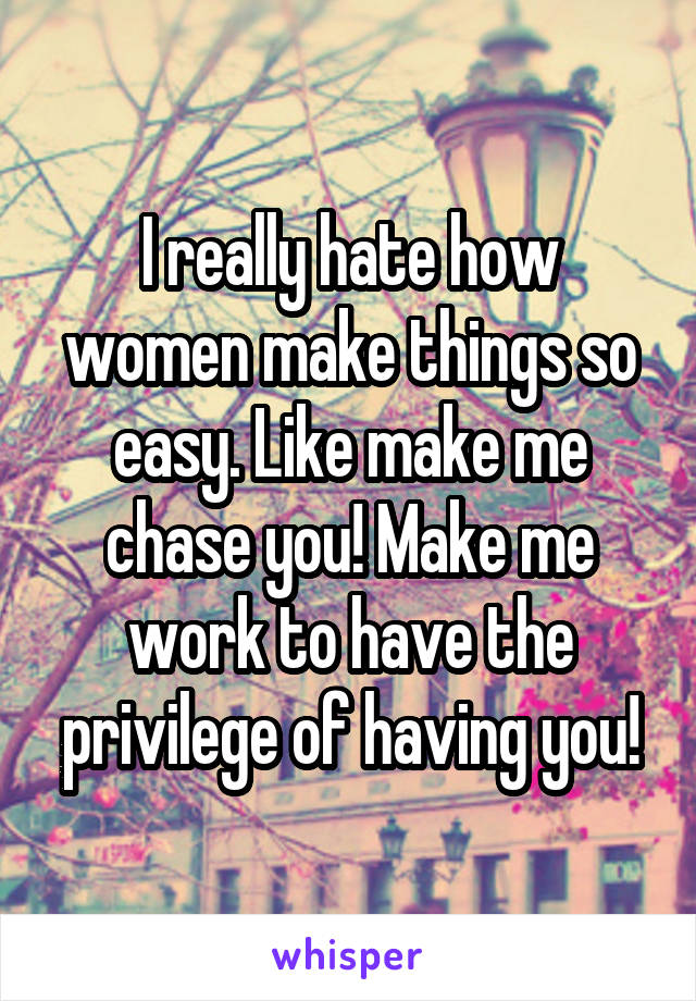I really hate how women make things so easy. Like make me chase you! Make me work to have the privilege of having you!