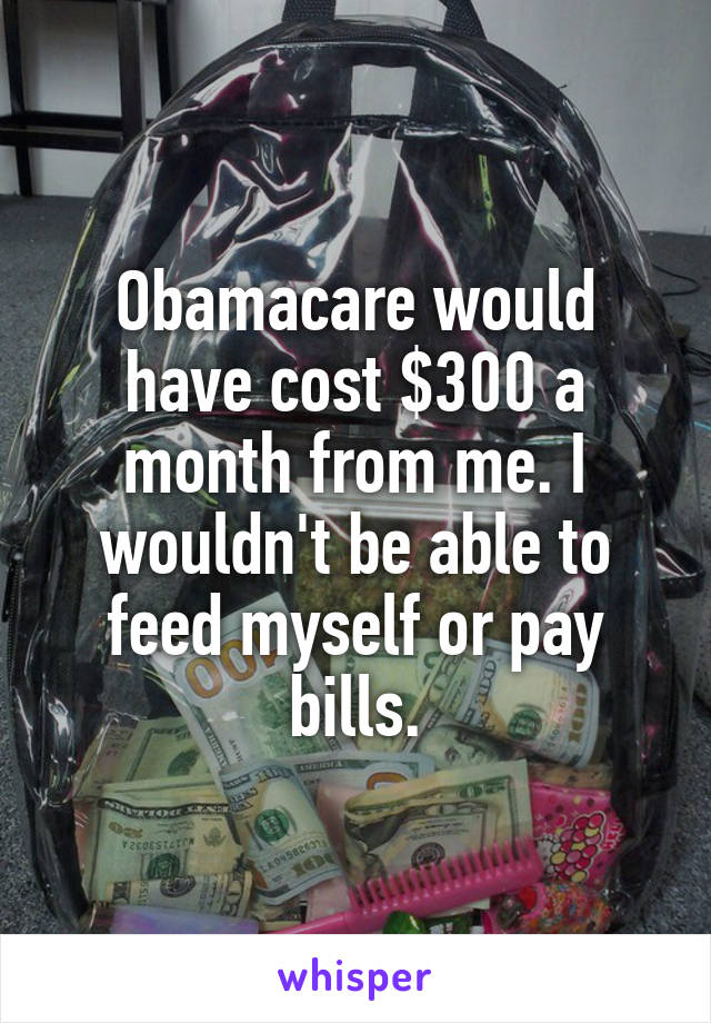 Obamacare would have cost $300 a month from me. I wouldn't be able to feed myself or pay bills.