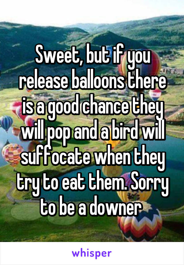 Sweet, but if you release balloons there is a good chance they will pop and a bird will suffocate when they try to eat them. Sorry to be a downer 
