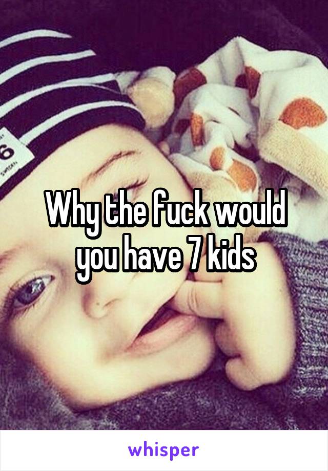 Why the fuck would you have 7 kids