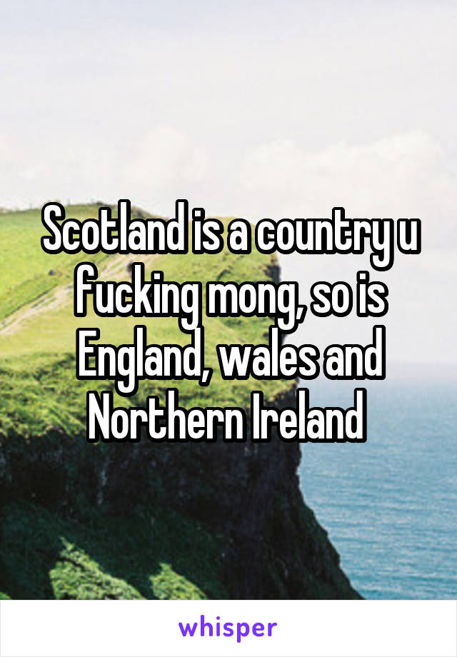 Scotland is a country u fucking mong, so is England, wales and Northern Ireland 