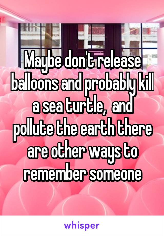 Maybe don't release balloons and probably kill a sea turtle,  and pollute the earth there are other ways to remember someone