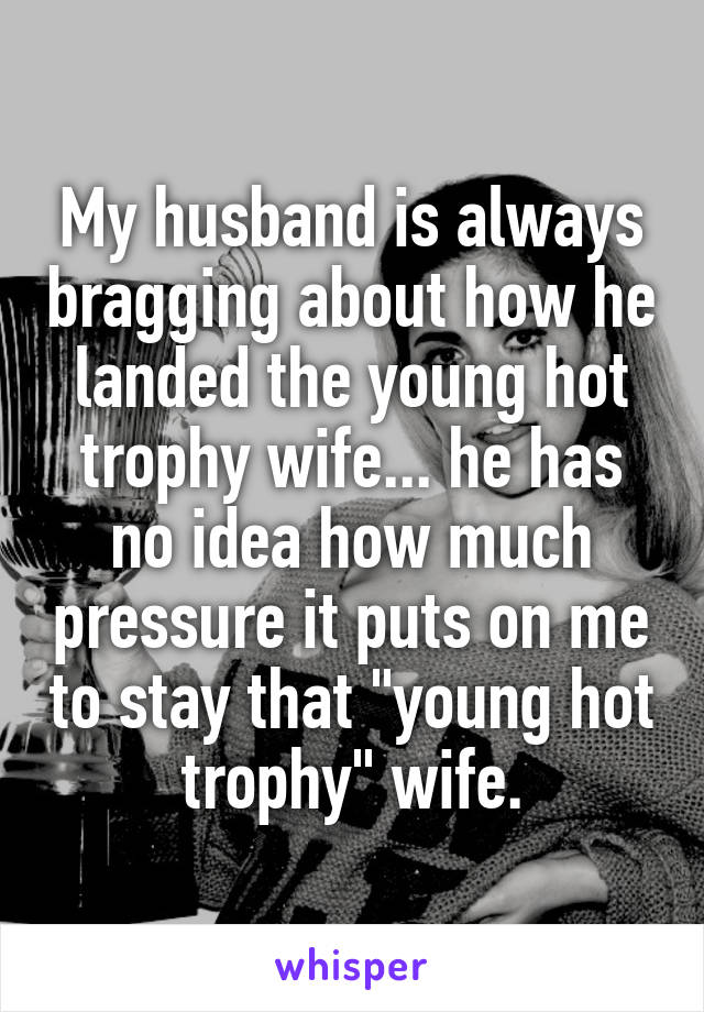 My husband is always bragging about how he landed the young hot trophy wife... he has no idea how much pressure it puts on me to stay that "young hot trophy" wife.