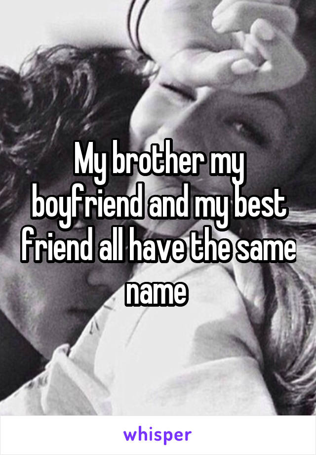 My brother my boyfriend and my best friend all have the same name 
