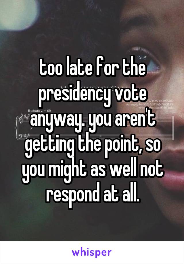 too late for the presidency vote anyway. you aren't getting the point, so you might as well not respond at all.