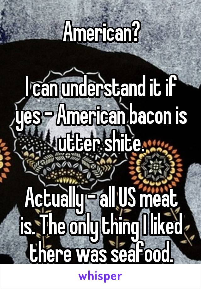 American?

I can understand it if yes - American bacon is utter shite.

Actually - all US meat is. The only thing I liked there was seafood.