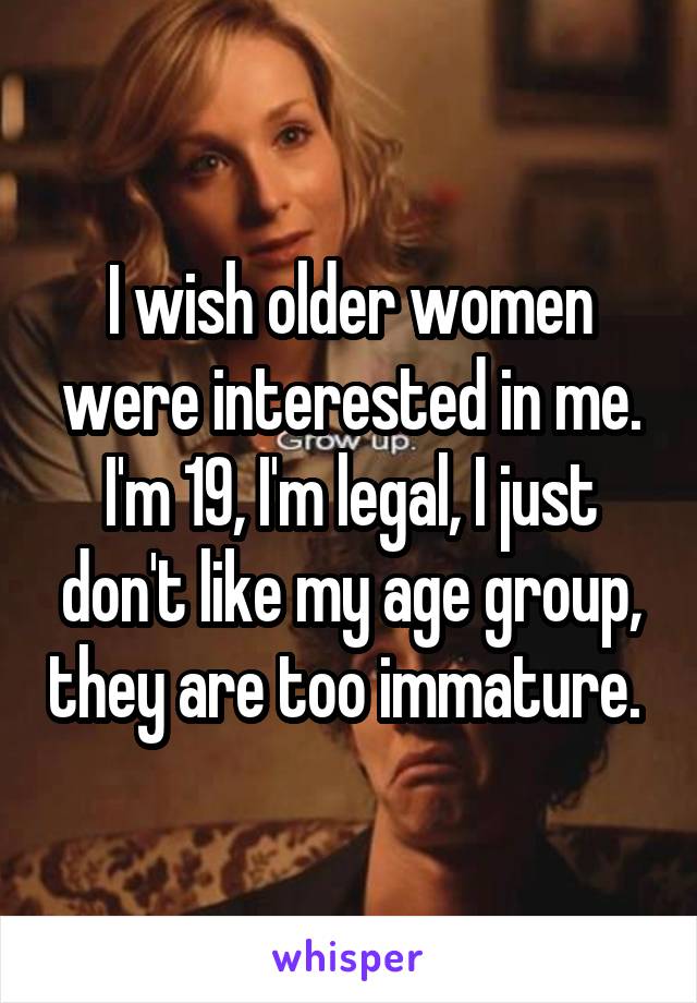 I wish older women were interested in me. I'm 19, I'm legal, I just don't like my age group, they are too immature. 