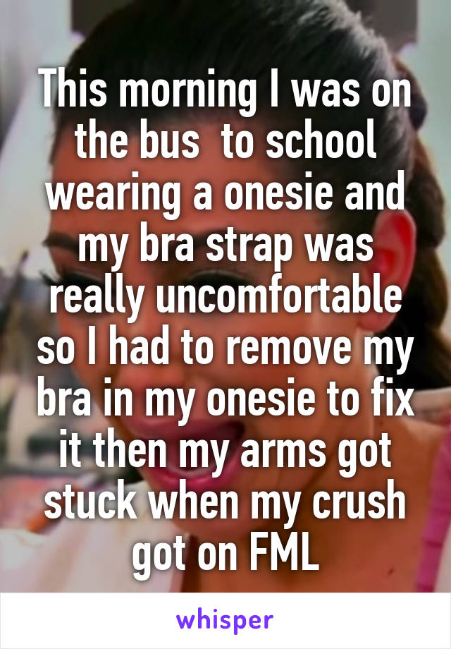 This morning I was on the bus  to school wearing a onesie and my bra strap was really uncomfortable so I had to remove my bra in my onesie to fix it then my arms got stuck when my crush got on FML