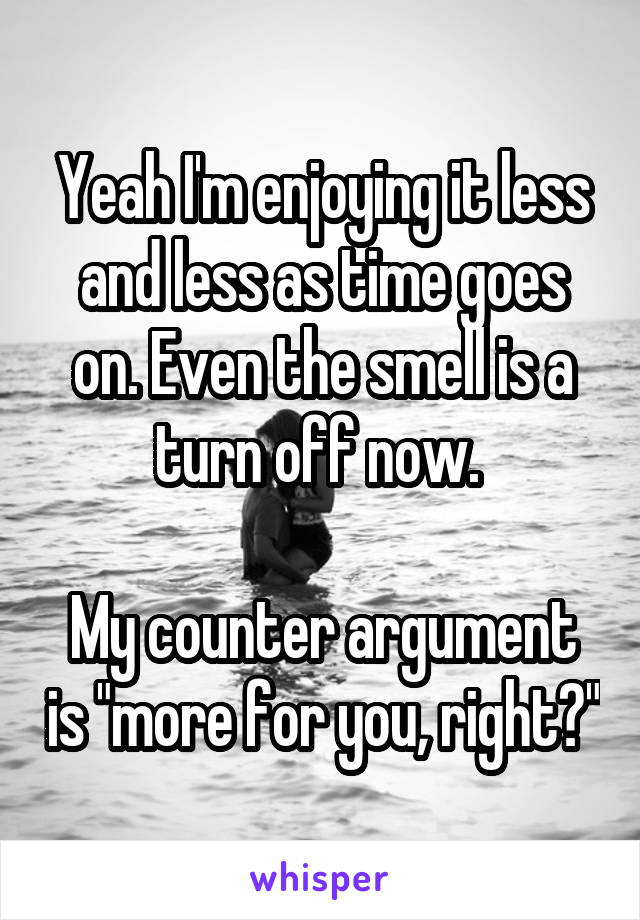 Yeah I'm enjoying it less and less as time goes on. Even the smell is a turn off now. 

My counter argument is "more for you, right?"