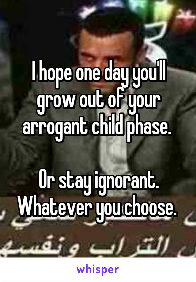 I hope one day you'll grow out of your arrogant child phase. 

Or stay ignorant. Whatever you choose. 