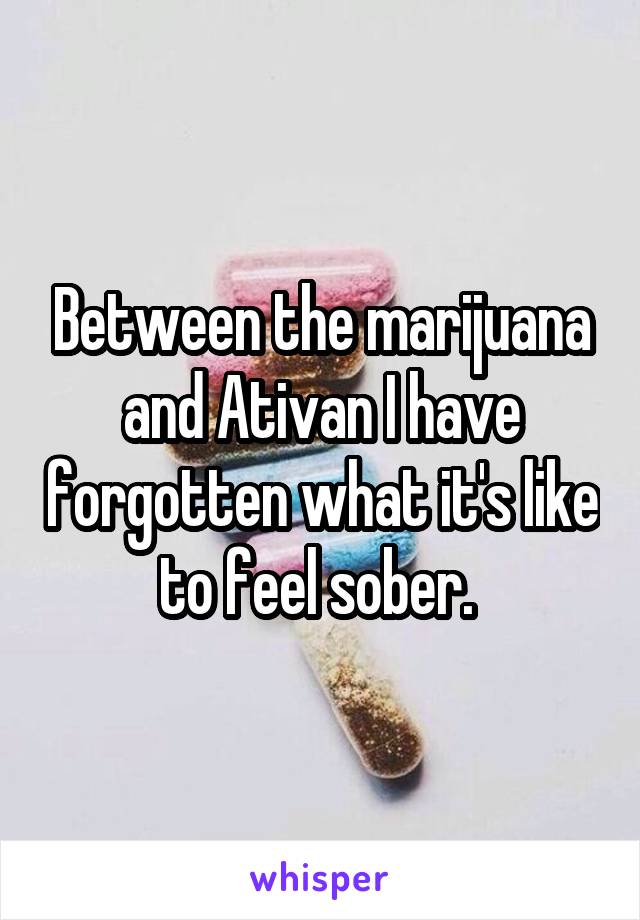 Between the marijuana and Ativan I have forgotten what it's like to feel sober. 