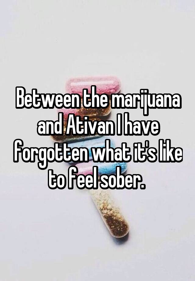 Between the marijuana and Ativan I have forgotten what it's like to feel sober. 