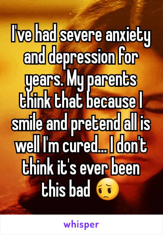 I've had severe anxiety and depression for years. My parents think that because I smile and pretend all is well I'm cured... I don't think it's ever been this bad 😔