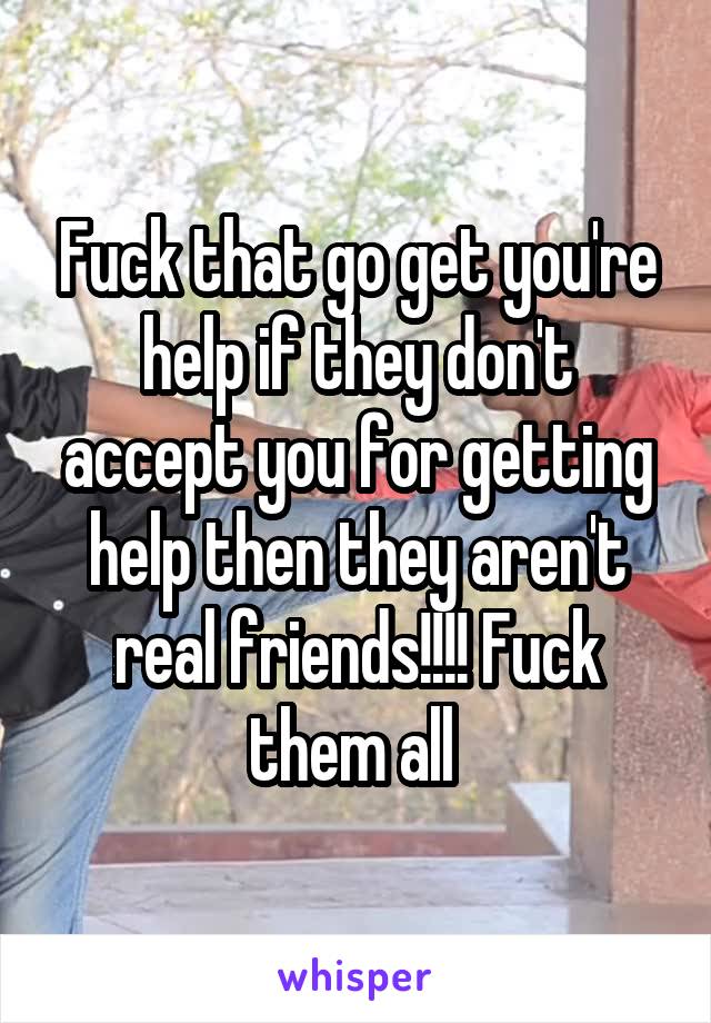 Fuck that go get you're help if they don't accept you for getting help then they aren't real friends!!!! Fuck them all 