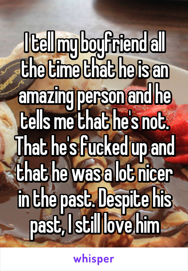 I tell my boyfriend all the time that he is an amazing person and he tells me that he's not. That he's fucked up and that he was a lot nicer in the past. Despite his past, I still love him