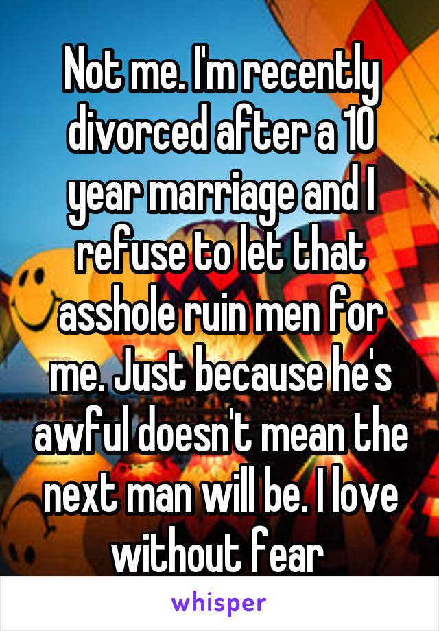 Not me. I'm recently divorced after a 10 year marriage and I refuse to let that asshole ruin men for me. Just because he's awful doesn't mean the next man will be. I love without fear 