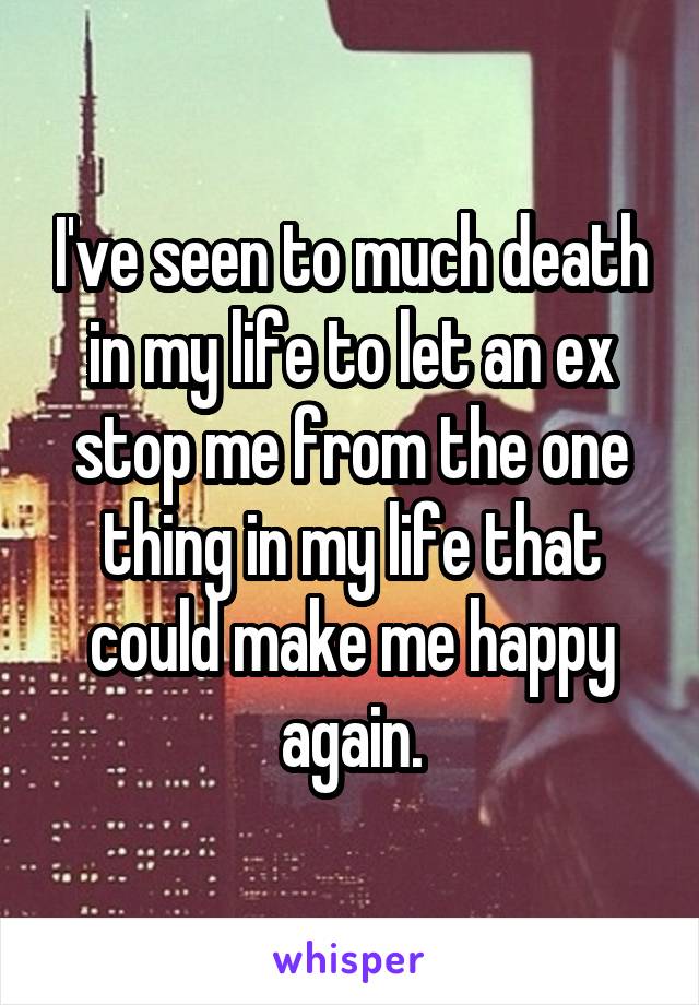 I've seen to much death in my life to let an ex stop me from the one thing in my life that could make me happy again.