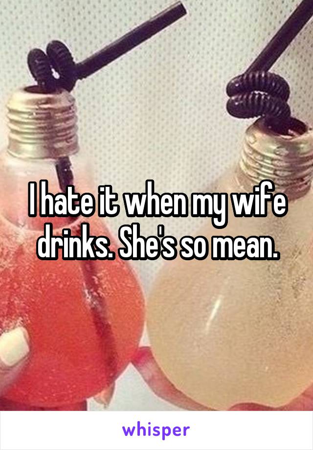 I hate it when my wife drinks. She's so mean.