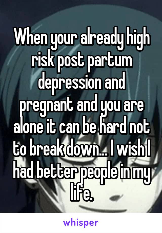 When your already high risk post partum depression and pregnant and you are alone it can be hard not to break down... I wish I had better people in my life.