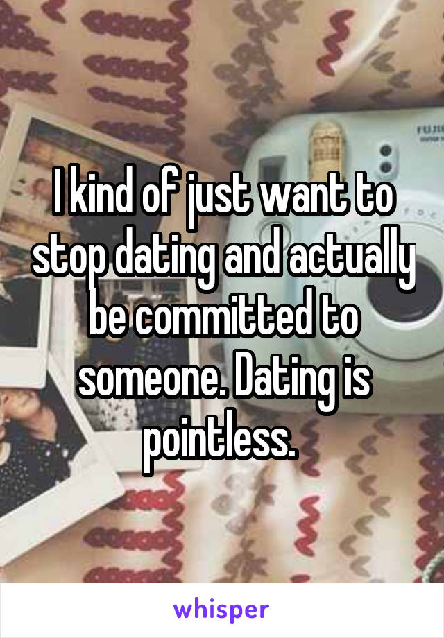 I kind of just want to stop dating and actually be committed to someone. Dating is pointless. 