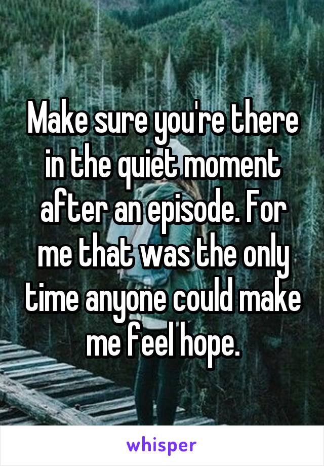Make sure you're there in the quiet moment after an episode. For me that was the only time anyone could make me feel hope.