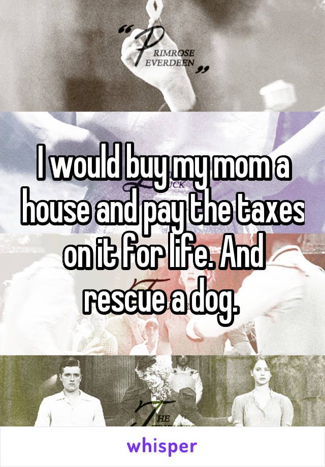 I would buy my mom a house and pay the taxes on it for life. And rescue a dog. 