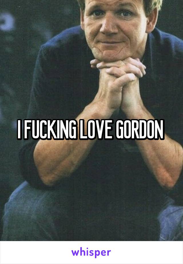 I FUCKING LOVE GORDON 