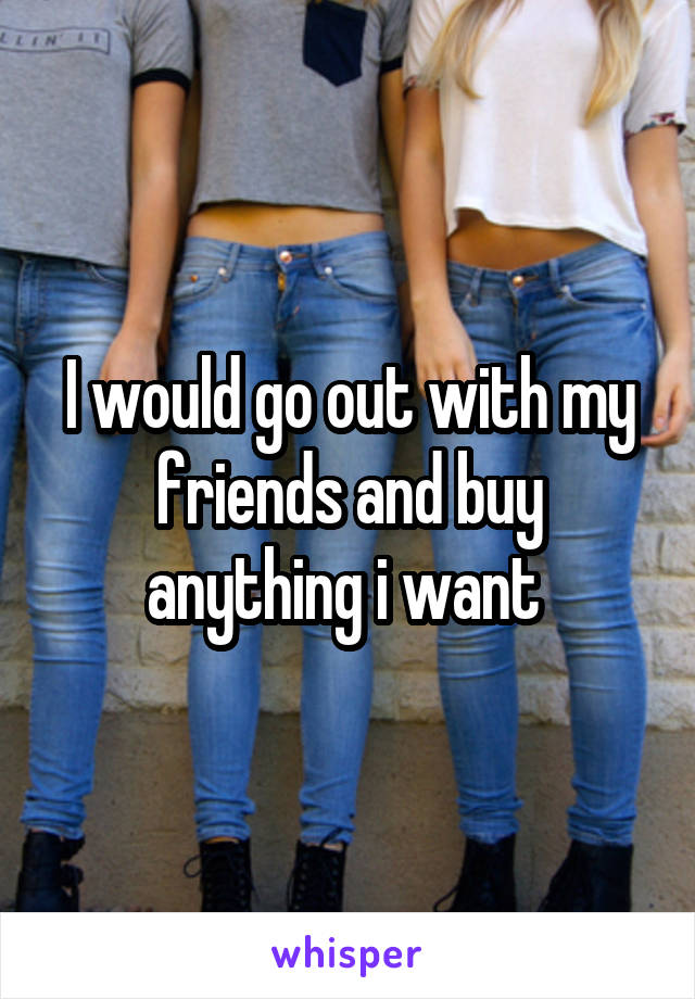 I would go out with my friends and buy anything i want 