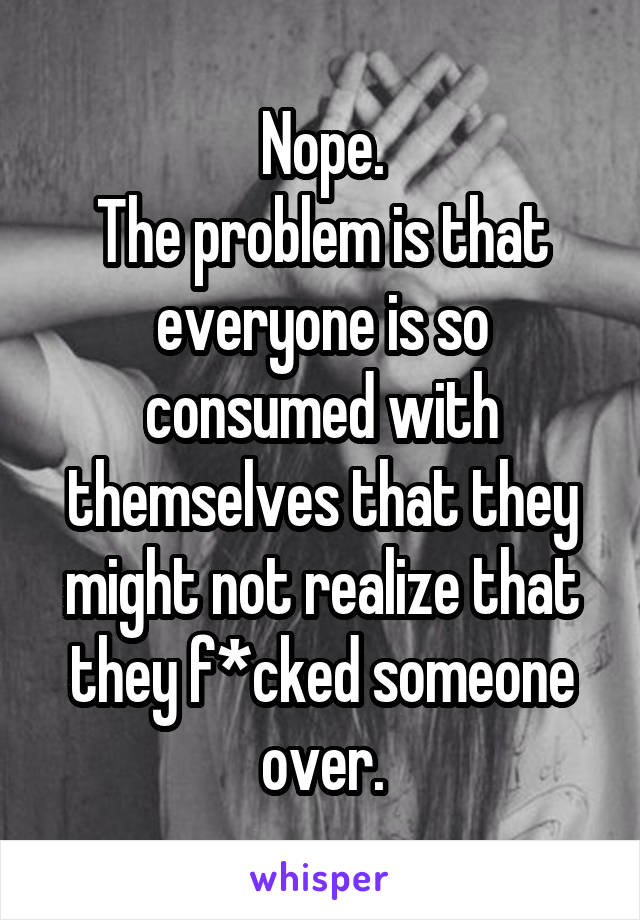 Nope.
The problem is that everyone is so consumed with themselves that they might not realize that they f*cked someone over.