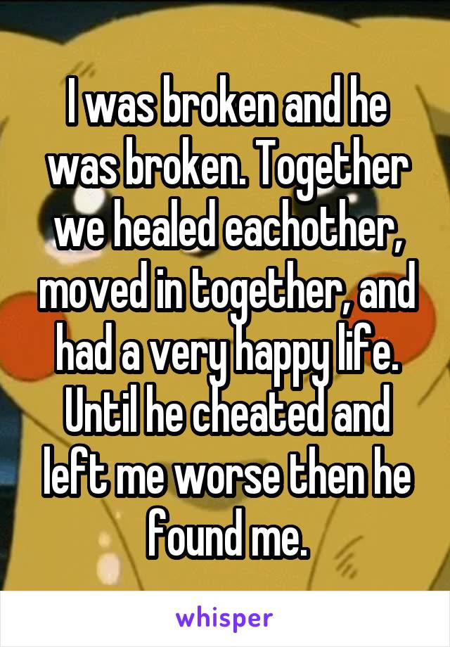 I was broken and he was broken. Together we healed eachother, moved in together, and had a very happy life.
Until he cheated and left me worse then he found me.