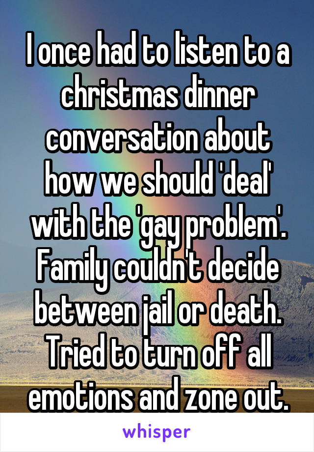 I once had to listen to a christmas dinner conversation about how we should 'deal' with the 'gay problem'. Family couldn't decide between jail or death. Tried to turn off all emotions and zone out.