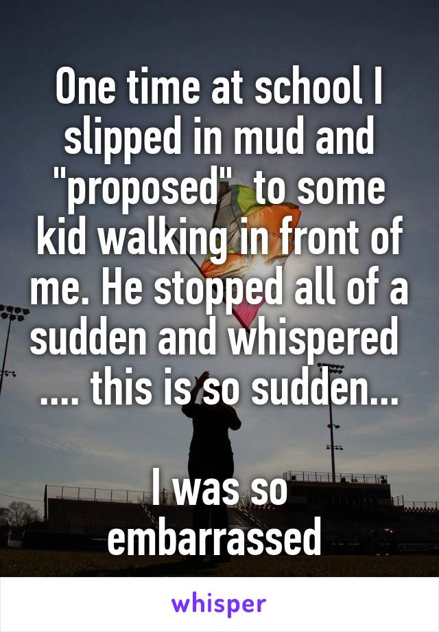 One time at school I slipped in mud and "proposed"  to some kid walking in front of me. He stopped all of a sudden and whispered 
.... this is so sudden... 
I was so embarrassed 