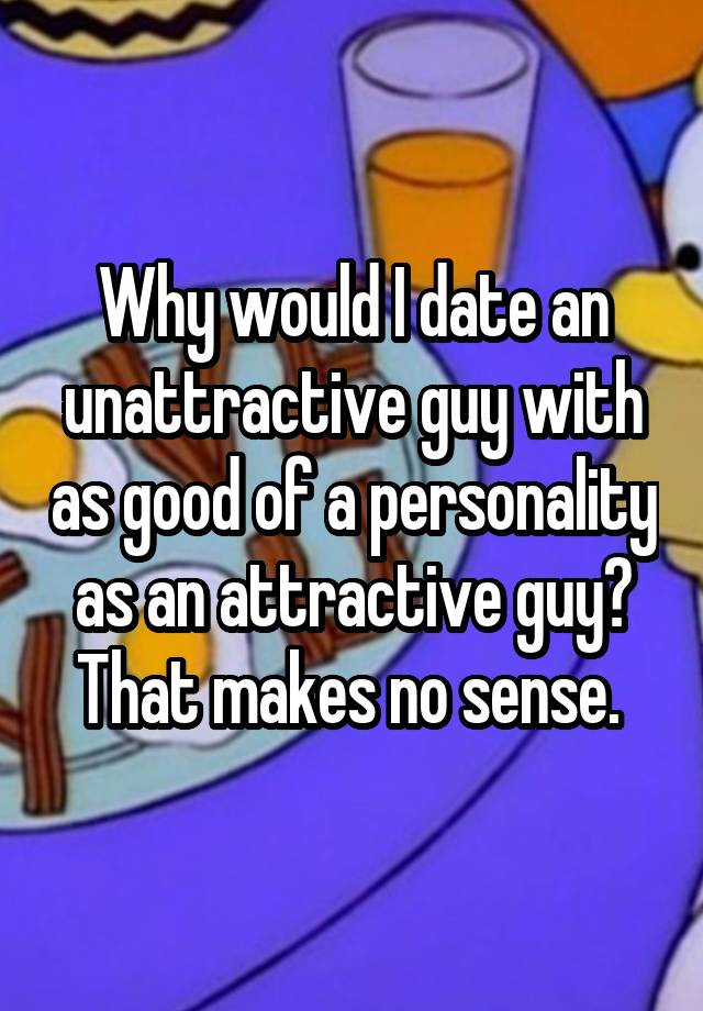 why-would-i-date-an-unattractive-guy-with-as-good-of-a-personality-as