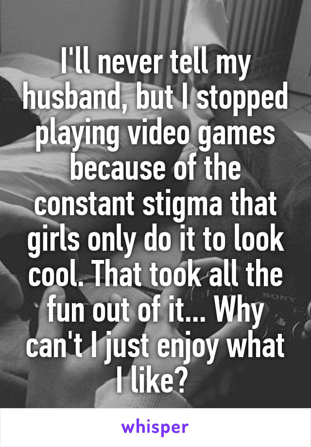 I'll never tell my husband, but I stopped playing video games because of the constant stigma that girls only do it to look cool. That took all the fun out of it... Why can't I just enjoy what I like? 