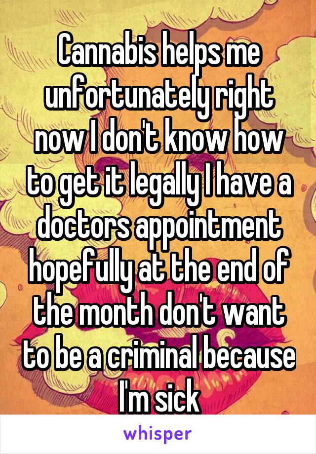 Cannabis helps me unfortunately right now I don't know how to get it legally I have a doctors appointment hopefully at the end of the month don't want to be a criminal because I'm sick