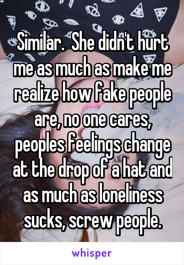 Similar.  She didn't hurt me as much as make me realize how fake people are, no one cares, peoples feelings change at the drop of a hat and as much as loneliness sucks, screw people.