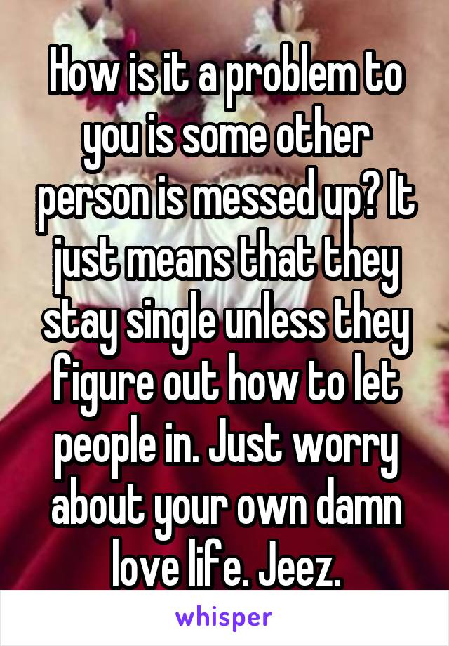 How is it a problem to you is some other person is messed up? It just means that they stay single unless they figure out how to let people in. Just worry about your own damn love life. Jeez.
