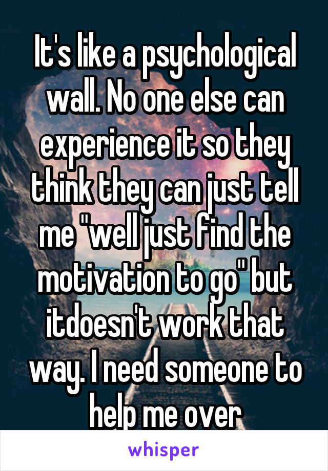 It's like a psychological wall. No one else can experience it so they think they can just tell me "well just find the motivation to go" but itdoesn't work that way. I need someone to help me over