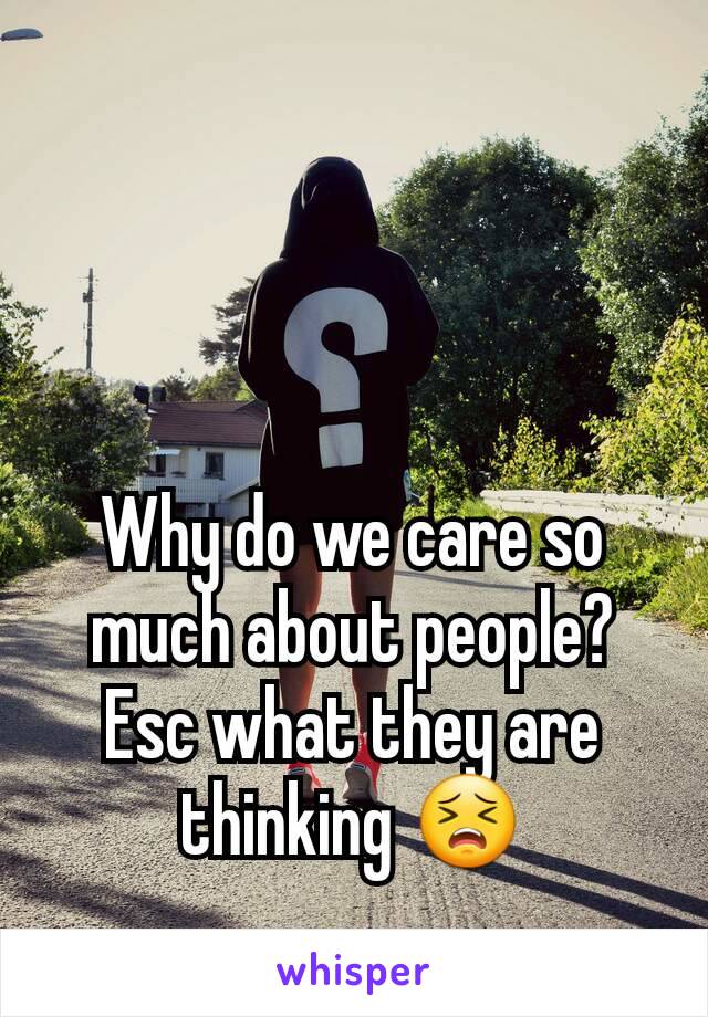 Why do we care so much about people? Esc what they are thinking 😣