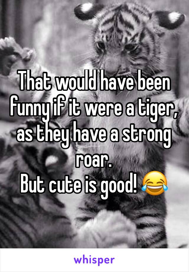 That would have been funny if it were a tiger, as they have a strong roar. 
But cute is good! 😂