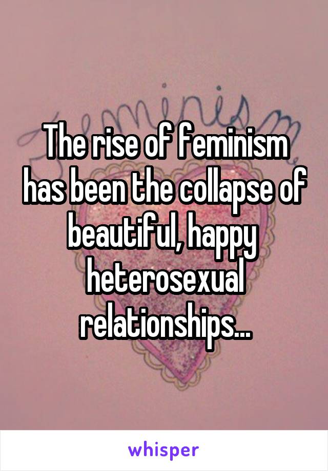 The rise of feminism has been the collapse of beautiful, happy  heterosexual relationships...