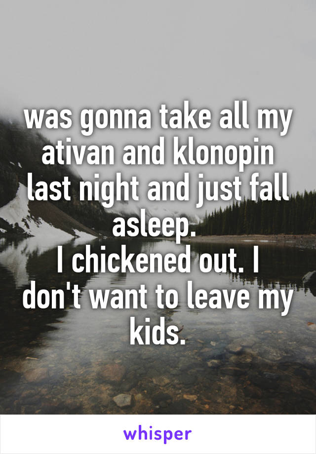 was gonna take all my ativan and klonopin last night and just fall asleep. 
I chickened out. I don't want to leave my kids.