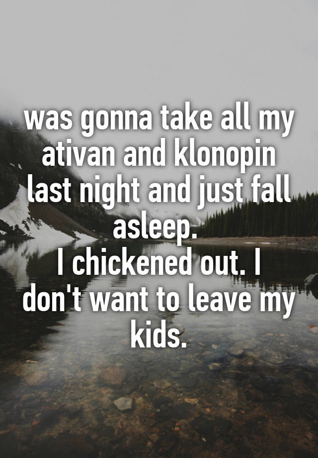 was gonna take all my ativan and klonopin last night and just fall asleep. 
I chickened out. I don't want to leave my kids.