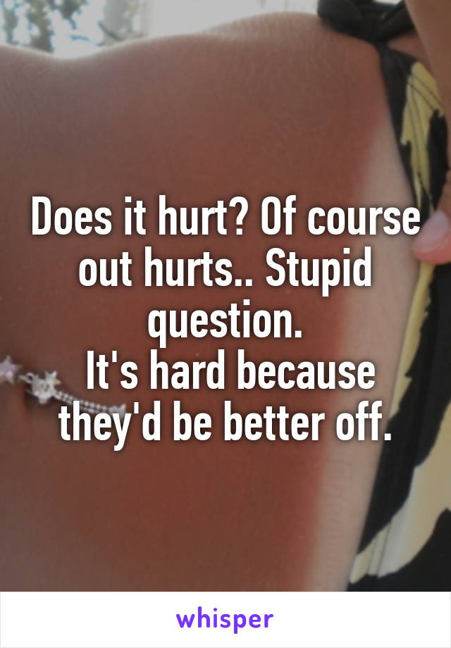 Does it hurt? Of course out hurts.. Stupid question.
 It's hard because they'd be better off.