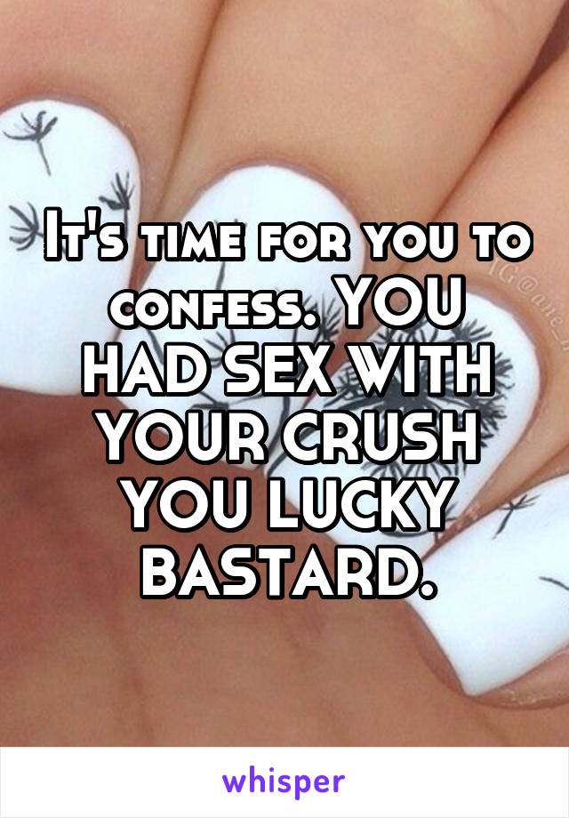 It's time for you to confess. YOU HAD SEX WITH YOUR CRUSH YOU LUCKY BASTARD.