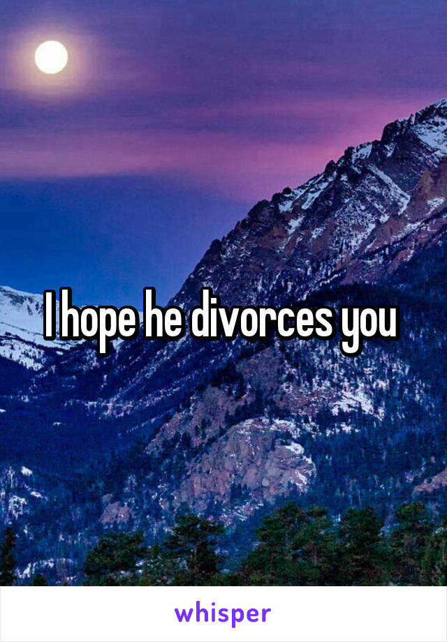 I hope he divorces you 