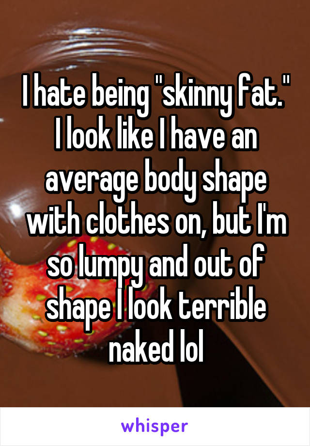 I hate being "skinny fat." I look like I have an average body shape with clothes on, but I'm so lumpy and out of shape I look terrible naked lol